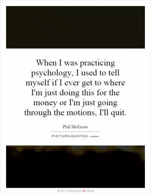 When I was practicing psychology, I used to tell myself if I ever get to where I'm just doing this for the money or I'm just going through the motions, I'll quit Picture Quote #1