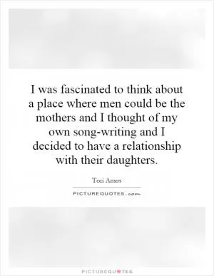 I was fascinated to think about a place where men could be the mothers and I thought of my own song-writing and I decided to have a relationship with their daughters Picture Quote #1