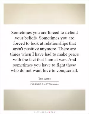Sometimes you are forced to defend your beliefs. Sometimes you are forced to look at relationships that aren't positive anymore. There are times when I have had to make peace with the fact that I am at war. And sometimes you have to fight those who do not want love to conquer all Picture Quote #1