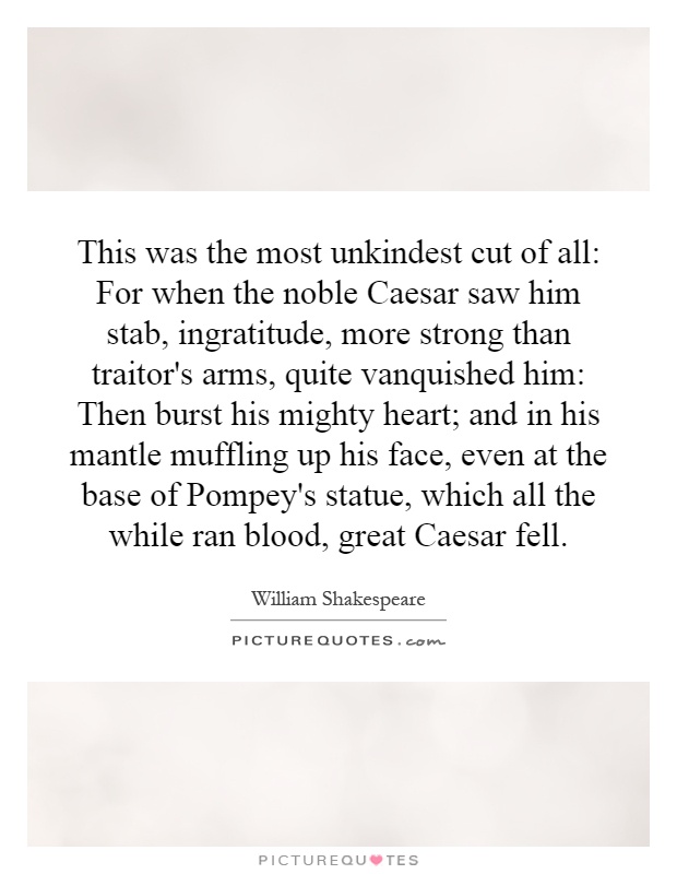 This was the most unkindest cut of all: For when the noble Caesar saw him stab, ingratitude, more strong than traitor's arms, quite vanquished him: Then burst his mighty heart; and in his mantle muffling up his face, even at the base of Pompey's statue, which all the while ran blood, great Caesar fell Picture Quote #1