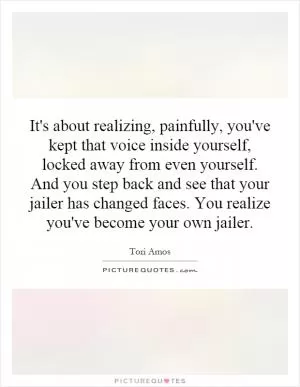 It's about realizing, painfully, you've kept that voice inside yourself, locked away from even yourself. And you step back and see that your jailer has changed faces. You realize you've become your own jailer Picture Quote #1