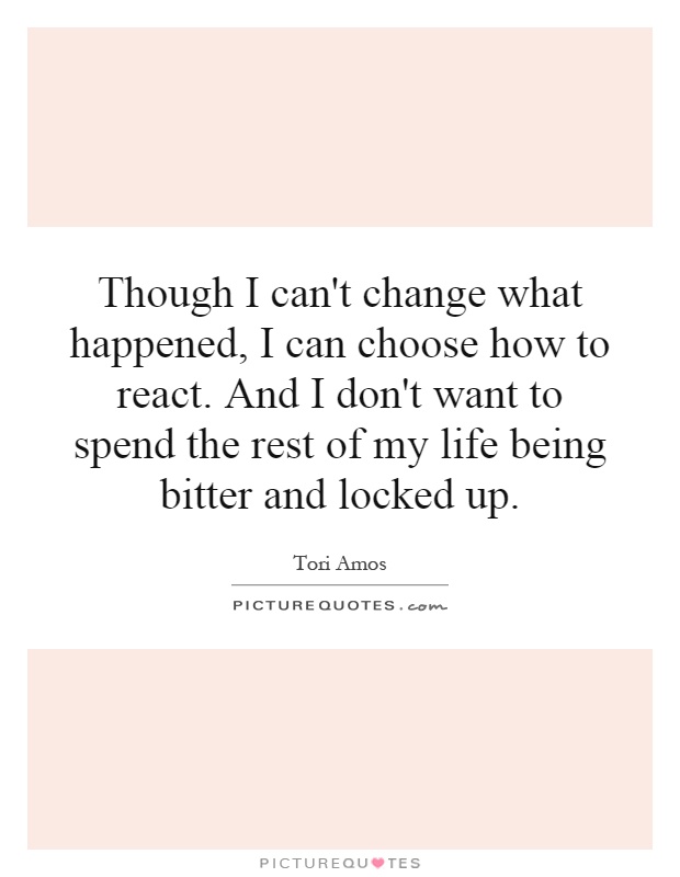 Though I can't change what happened, I can choose how to react. And I don't want to spend the rest of my life being bitter and locked up Picture Quote #1