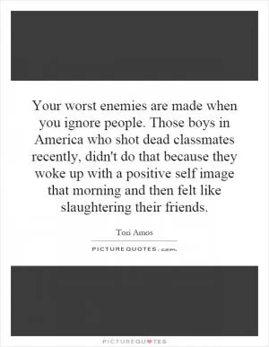 Your worst enemies are made when you ignore people. Those boys in America who shot dead classmates recently, didn't do that because they woke up with a positive self image that morning and then felt like slaughtering their friends Picture Quote #1