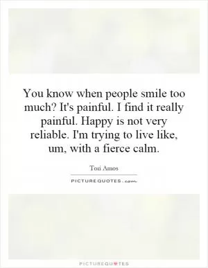 You know when people smile too much? It's painful. I find it really painful. Happy is not very reliable. I'm trying to live like, um, with a fierce calm Picture Quote #1