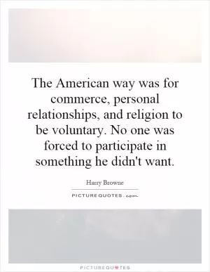 The American way was for commerce, personal relationships, and religion to be voluntary. No one was forced to participate in something he didn't want Picture Quote #1