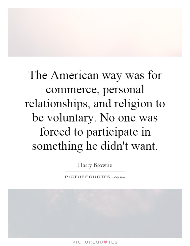 The American way was for commerce, personal relationships, and religion to be voluntary. No one was forced to participate in something he didn't want Picture Quote #1
