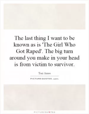 The last thing I want to be known as is 'The Girl Who Got Raped'. The big turn around you make in your head is from victim to survivor Picture Quote #1