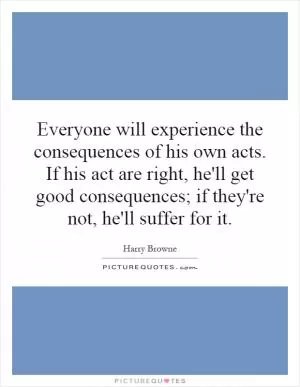 Everyone will experience the consequences of his own acts. If his act are right, he'll get good consequences; if they're not, he'll suffer for it Picture Quote #1