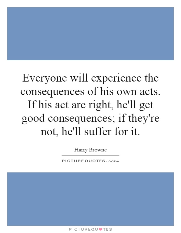 Everyone will experience the consequences of his own acts. If his act are right, he'll get good consequences; if they're not, he'll suffer for it Picture Quote #1
