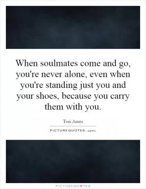 When soulmates come and go, you're never alone, even when you're standing just you and your shoes, because you carry them with you Picture Quote #1