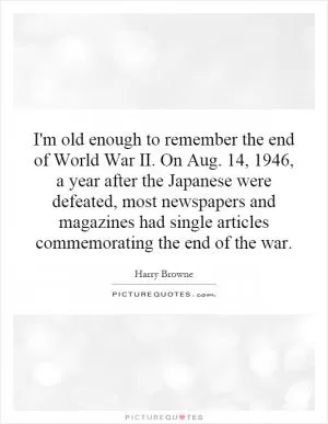 I'm old enough to remember the end of World War II. On Aug. 14, 1946, a year after the Japanese were defeated, most newspapers and magazines had single articles commemorating the end of the war Picture Quote #1