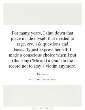For many years, I shut down that place inside myself that needed to rage, cry, ask questions and basically just express herself. I made a conscious choice when I put (the song) 'Me and a Gun' on the record not to stay a victim anymore Picture Quote #1