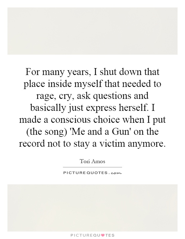 For many years, I shut down that place inside myself that needed to rage, cry, ask questions and basically just express herself. I made a conscious choice when I put (the song) 'Me and a Gun' on the record not to stay a victim anymore Picture Quote #1