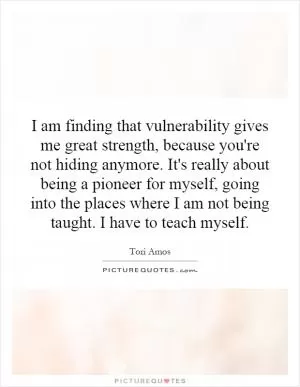 I am finding that vulnerability gives me great strength, because you're not hiding anymore. It's really about being a pioneer for myself, going into the places where I am not being taught. I have to teach myself Picture Quote #1