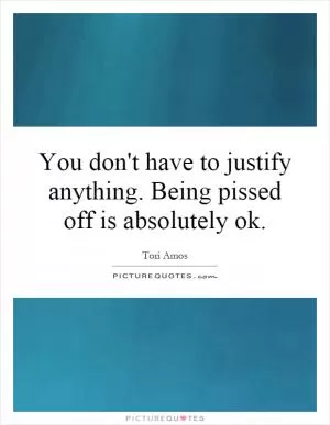 You don't have to justify anything. Being pissed off is absolutely ok Picture Quote #1