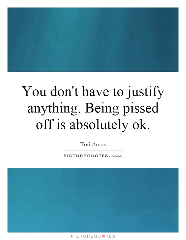 You don't have to justify anything. Being pissed off is absolutely ok Picture Quote #1