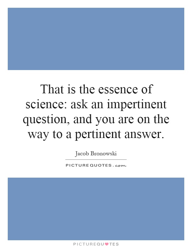 That is the essence of science: ask an impertinent question, and you are on the way to a pertinent answer Picture Quote #1