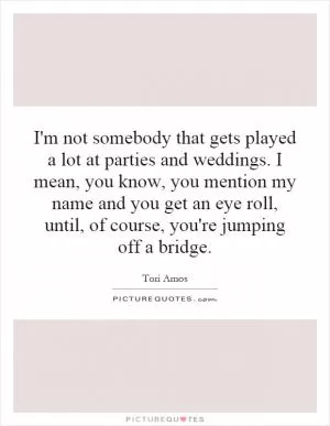 I'm not somebody that gets played a lot at parties and weddings. I mean, you know, you mention my name and you get an eye roll, until, of course, you're jumping off a bridge Picture Quote #1