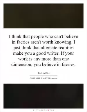 I think that people who can't believe in faeries aren't worth knowing. I just think that alternate realities make you a good writer. If your work is any more than one dimension, you believe in faeries Picture Quote #1