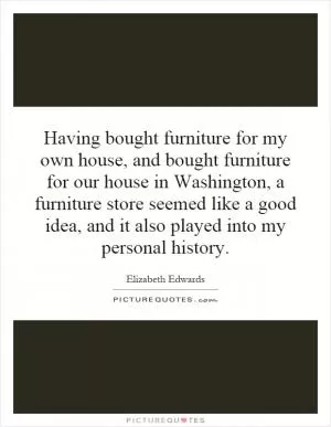 Having bought furniture for my own house, and bought furniture for our house in Washington, a furniture store seemed like a good idea, and it also played into my personal history Picture Quote #1