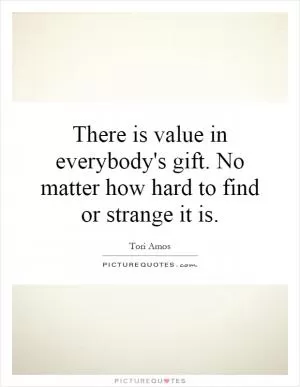 There is value in everybody's gift. No matter how hard to find or strange it is Picture Quote #1