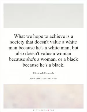 What we hope to achieve is a society that doesn't value a white man because he's a white man, but also doesn't value a woman because she's a woman, or a black because he's a black Picture Quote #1