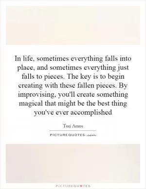 In life, sometimes everything falls into place, and sometimes everything just falls to pieces. The key is to begin creating with these fallen pieces. By improvising, you'll create something magical that might be the best thing you've ever accomplished Picture Quote #1