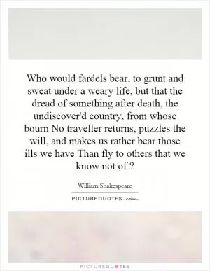 Who would fardels bear, to grunt and sweat under a weary life, but that the dread of something after death, the undiscover'd country, from whose bourn No traveller returns, puzzles the will, and makes us rather bear those ills we have Than fly to others that we know not of? Picture Quote #1
