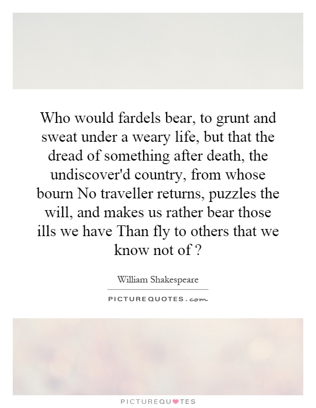 Who would fardels bear, to grunt and sweat under a weary life, but that the dread of something after death, the undiscover'd country, from whose bourn No traveller returns, puzzles the will, and makes us rather bear those ills we have Than fly to others that we know not of? Picture Quote #1