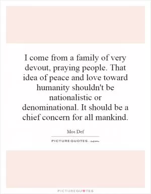 I come from a family of very devout, praying people. That idea of peace and love toward humanity shouldn't be nationalistic or denominational. It should be a chief concern for all mankind Picture Quote #1
