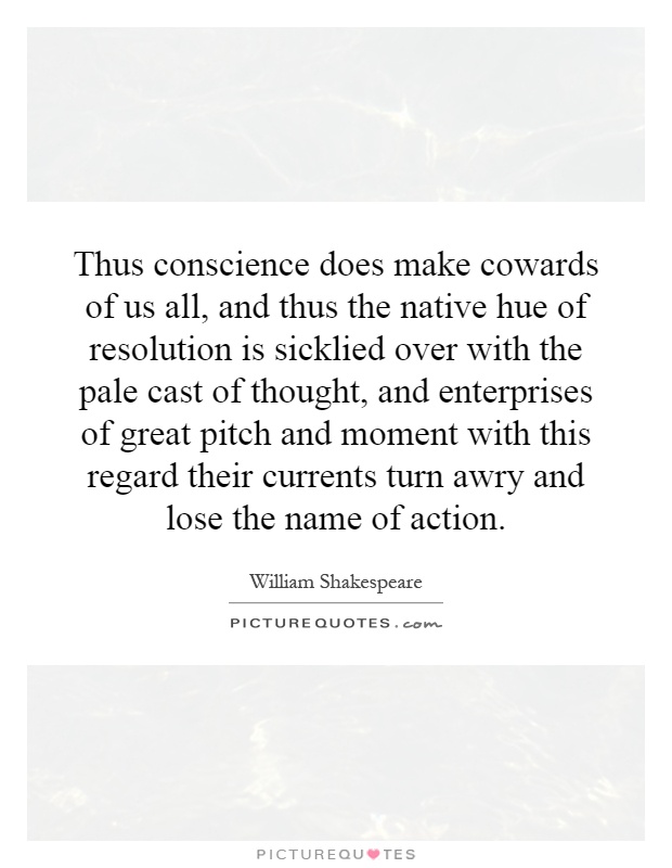 Thus conscience does make cowards of us all, and thus the native hue of resolution is sicklied over with the pale cast of thought, and enterprises of great pitch and moment with this regard their currents turn awry and lose the name of action Picture Quote #1