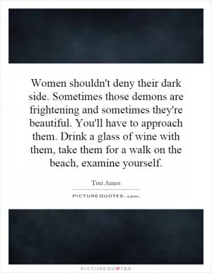 Women shouldn't deny their dark side. Sometimes those demons are frightening and sometimes they're beautiful. You'll have to approach them. Drink a glass of wine with them, take them for a walk on the beach, examine yourself Picture Quote #1