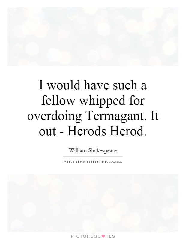 I would have such a fellow whipped for overdoing Termagant. It out - Herods Herod Picture Quote #1