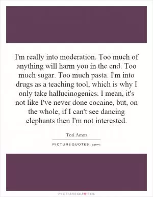 I'm really into moderation. Too much of anything will harm you in the end. Too much sugar. Too much pasta. I'm into drugs as a teaching tool, which is why I only take hallucinogenics. I mean, it's not like I've never done cocaine, but, on the whole, if I can't see dancing elephants then I'm not interested Picture Quote #1