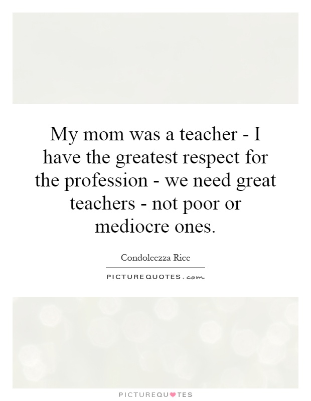 My mom was a teacher - I have the greatest respect for the profession - we need great teachers - not poor or mediocre ones Picture Quote #1