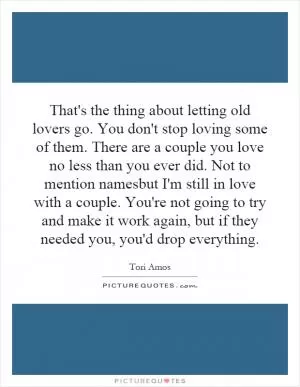 That's the thing about letting old lovers go. You don't stop loving some of them. There are a couple you love no less than you ever did. Not to mention namesbut I'm still in love with a couple. You're not going to try and make it work again, but if they needed you, you'd drop everything Picture Quote #1