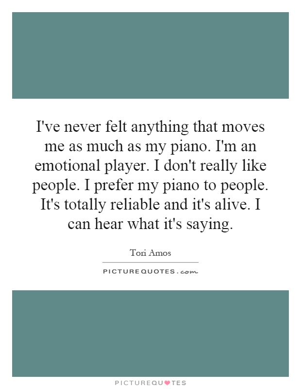 I've never felt anything that moves me as much as my piano. I'm an emotional player. I don't really like people. I prefer my piano to people. It's totally reliable and it's alive. I can hear what it's saying Picture Quote #1