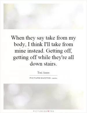 When they say take from my body, I think I'll take from mine instead. Getting off, getting off while they're all down stairs Picture Quote #1