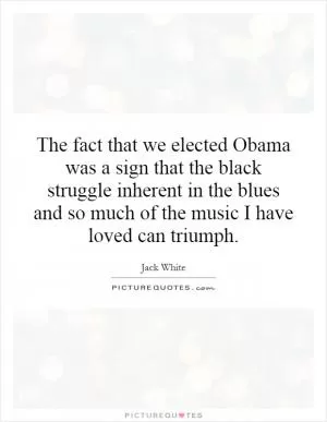 The fact that we elected Obama was a sign that the black struggle inherent in the blues and so much of the music I have loved can triumph Picture Quote #1