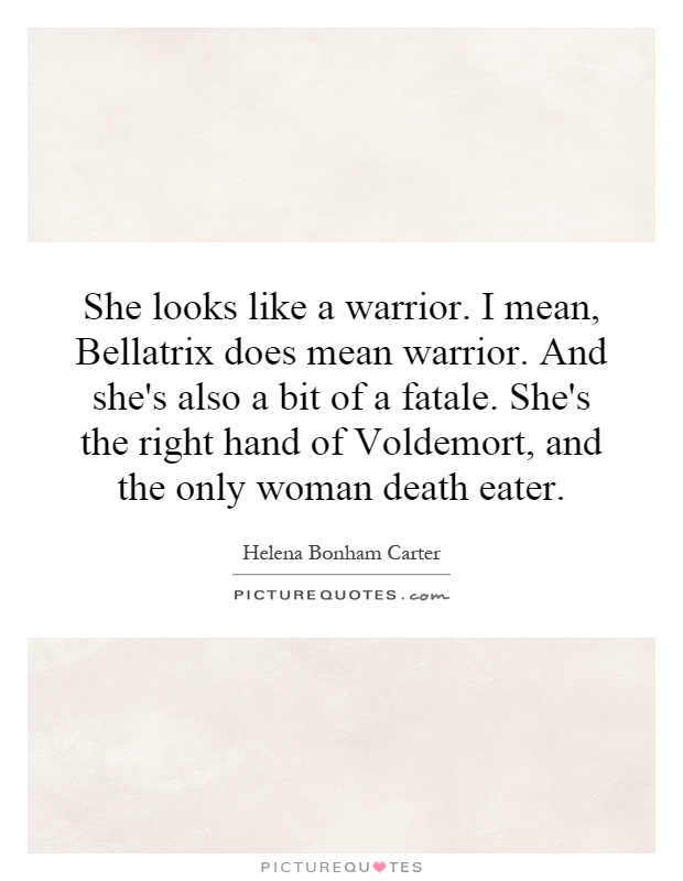She looks like a warrior. I mean, Bellatrix does mean warrior. And she's also a bit of a fatale. She's the right hand of Voldemort, and the only woman death eater Picture Quote #1