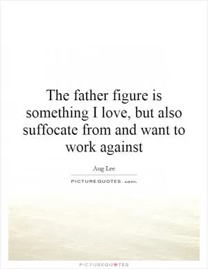 The father figure is something I love, but also suffocate from and want to work against Picture Quote #1