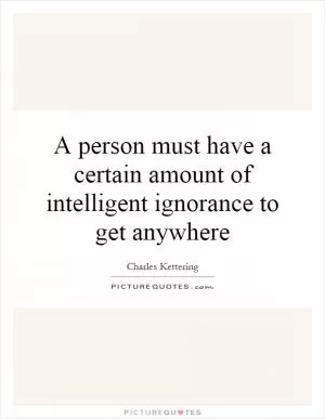 A person must have a certain amount of intelligent ignorance to get anywhere Picture Quote #1