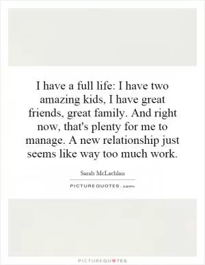 I have a full life: I have two amazing kids, I have great friends, great family. And right now, that's plenty for me to manage. A new relationship just seems like way too much work Picture Quote #1