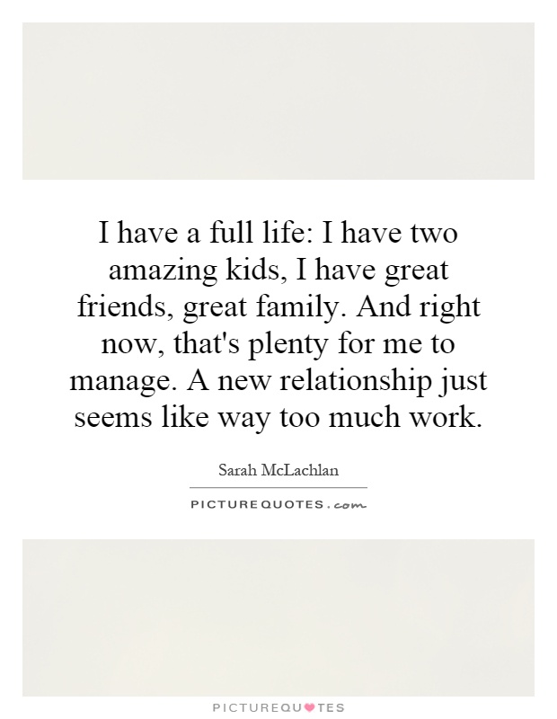I have a full life: I have two amazing kids, I have great friends, great family. And right now, that's plenty for me to manage. A new relationship just seems like way too much work Picture Quote #1
