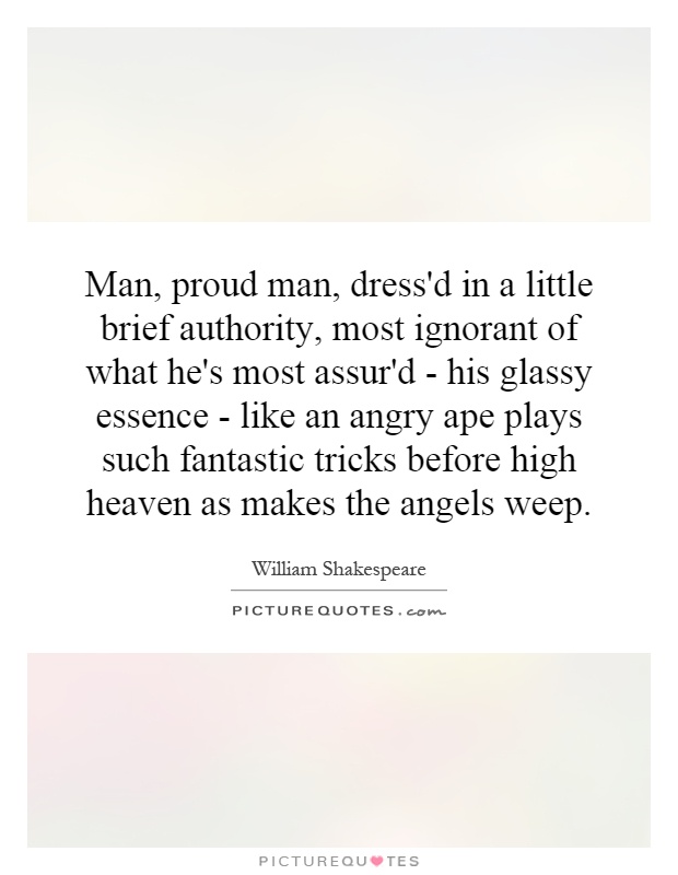 Man, proud man, dress'd in a little brief authority, most ignorant of what he's most assur'd - his glassy essence - like an angry ape plays such fantastic tricks before high heaven as makes the angels weep Picture Quote #1
