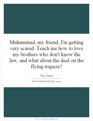 Muhammad, my friend, I'm getting very scared. Teach me how to love my brothers who don't know the law, and what about the deal on the flying trapeze? Picture Quote #1