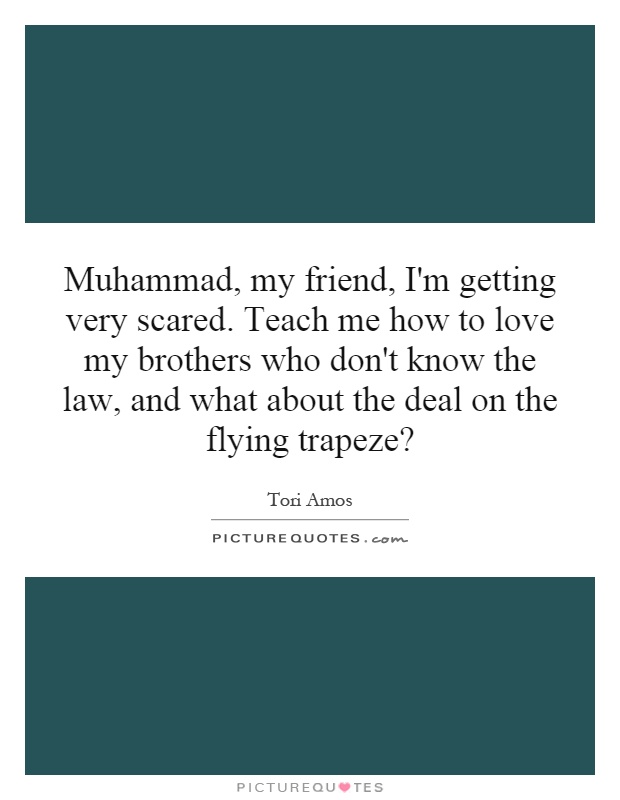Muhammad, my friend, I'm getting very scared. Teach me how to love my brothers who don't know the law, and what about the deal on the flying trapeze? Picture Quote #1