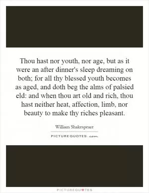 Thou hast nor youth, nor age, but as it were an after dinner's sleep dreaming on both; for all thy blessed youth becomes as aged, and doth beg the alms of palsied eld: and when thou art old and rich, thou hast neither heat, affection, limb, nor beauty to make thy riches pleasant Picture Quote #1
