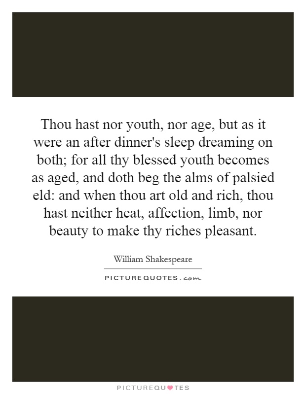 Thou hast nor youth, nor age, but as it were an after dinner's sleep dreaming on both; for all thy blessed youth becomes as aged, and doth beg the alms of palsied eld: and when thou art old and rich, thou hast neither heat, affection, limb, nor beauty to make thy riches pleasant Picture Quote #1