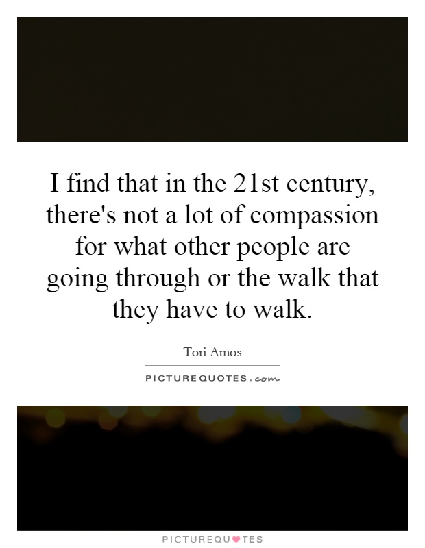 I find that in the 21st century, there's not a lot of compassion for what other people are going through or the walk that they have to walk Picture Quote #1
